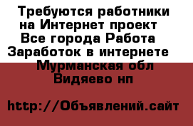 Требуются работники на Интернет-проект - Все города Работа » Заработок в интернете   . Мурманская обл.,Видяево нп